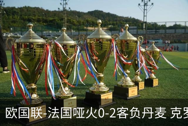 欧国联-法国哑火0-2客负丹麦 克罗地亚夺头名