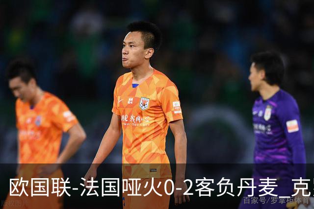 欧国联-法国哑火0-2客负丹麦 克罗地亚夺头名